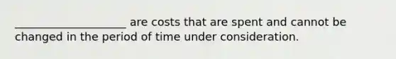 ____________________ are costs that are spent and cannot be changed in the period of time under consideration.