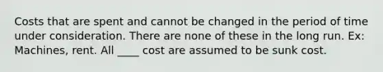 Costs that are spent and cannot be changed in the period of time under consideration. There are none of these in the long run. Ex: Machines, rent. All ____ cost are assumed to be sunk cost.