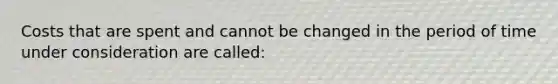 Costs that are spent and cannot be changed in the period of time under consideration are called: