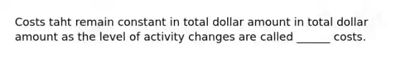 Costs taht remain constant in total dollar amount in total dollar amount as the level of activity changes are called ______ costs.