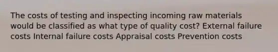 The costs of testing and inspecting incoming raw materials would be classified as what type of quality cost? External failure costs Internal failure costs Appraisal costs Prevention costs