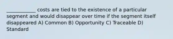 ____________ costs are tied to the existence of a particular segment and would disappear over time if the segment itself disappeared A) Common B) Opportunity C) Traceable D) Standard