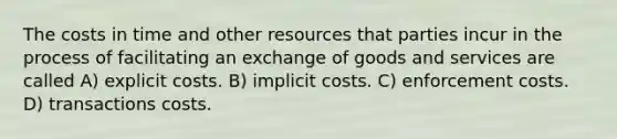 The costs in time and other resources that parties incur in the process of facilitating an exchange of goods and services are called A) explicit costs. B) implicit costs. C) enforcement costs. D) transactions costs.