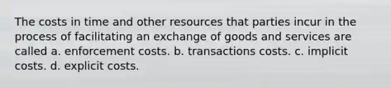 The costs in time and other resources that parties incur in the process of facilitating an exchange of goods and services are called a. enforcement costs. b. transactions costs. c. implicit costs. d. explicit costs.