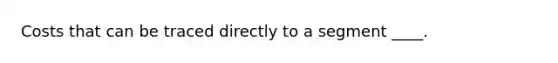 Costs that can be traced directly to a segment ____.
