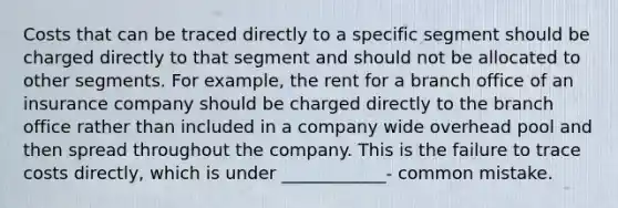 Costs that can be traced directly to a specific segment should be charged directly to that segment and should not be allocated to other segments. For example, the rent for a branch office of an insurance company should be charged directly to the branch office rather than included in a company wide overhead pool and then spread throughout the company. This is the failure to trace costs directly, which is under ____________- common mistake.