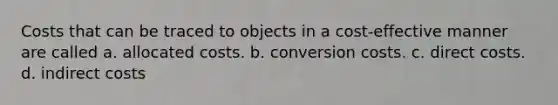 Costs that can be traced to objects in a cost-effective manner are called a. allocated costs. b. conversion costs. c. direct costs. d. indirect costs