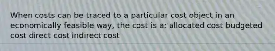 When costs can be traced to a particular cost object in an economically feasible way, the cost is a: allocated cost budgeted cost direct cost indirect cost