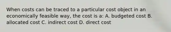 When costs can be traced to a particular cost object in an economically feasible​ way, the cost is​ a: A. budgeted cost B. allocated cost C. indirect cost D. direct cost