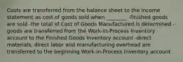 Costs are transferred from the balance sheet to the income statement as cost of goods sold when ________ -finished goods are sold -the total of Cost of Goods Manufactured is determined -goods are transferred from the Work-in-Process Inventory account to the Finished Goods Inventory account -direct materials, direct labor and manufacturing overhead are transferred to the beginning Work-in-Process Inventory account