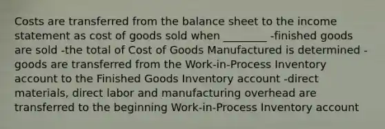 Costs are transferred from the balance sheet to the income statement as cost of goods sold when ________ -finished goods are sold -the total of Cost of Goods Manufactured is determined -goods are transferred from the Work-in-Process Inventory account to the Finished Goods Inventory account -direct materials, direct labor and manufacturing overhead are transferred to the beginning Work-in-Process Inventory account