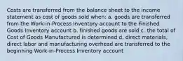 Costs are transferred from the balance sheet to the income statement as cost of goods sold when: a. goods are transferred from the Work-in-Process Inventory account to the Finished Goods Inventory account b. finished goods are sold c. the total of Cost of Goods Manufactured is determined d. direct materials, direct labor and manufacturing overhead are transferred to the beginning Work-in-Process Inventory account