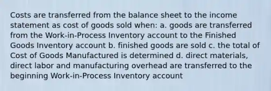 Costs are transferred from the balance sheet to the income statement as cost of goods sold when: a. goods are transferred from the Work-in-Process Inventory account to the Finished Goods Inventory account b. finished goods are sold c. the total of Cost of Goods Manufactured is determined d. direct materials, direct labor and manufacturing overhead are transferred to the beginning Work-in-Process Inventory account