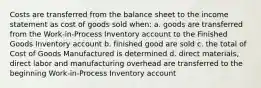 Costs are transferred from the balance sheet to the income statement as cost of goods sold when: a. goods are transferred from the Work-in-Process Inventory account to the Finished Goods Inventory account b. finished good are sold c. the total of Cost of Goods Manufactured is determined d. direct materials, direct labor and manufacturing overhead are transferred to the beginning Work-in-Process Inventory account