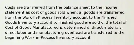 Costs are transferred from the balance sheet to the <a href='https://www.questionai.com/knowledge/kCPMsnOwdm-income-statement' class='anchor-knowledge'>income statement</a> as cost of goods sold when: a. goods are transferred from the Work-in-Process Inventory account to the Finished Goods Inventory account b. finished good are sold c. the total of Cost of Goods Manufactured is determined d. direct materials, direct labor and manufacturing overhead are transferred to the beginning Work-in-Process Inventory account