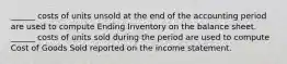 ______ costs of units unsold at the end of the accounting period are used to compute Ending Inventory on the balance sheet. ______ costs of units sold during the period are used to compute Cost of Goods Sold reported on the income statement.