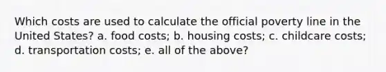 Which costs are used to calculate the official poverty line in the United States? a. food costs; b. housing costs; c. childcare costs; d. transportation costs; e. all of the above?