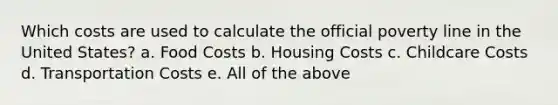 Which costs are used to calculate the official poverty line in the United States? a. Food Costs b. Housing Costs c. Childcare Costs d. Transportation Costs e. All of the above