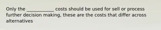 Only the ____________ costs should be used for sell or process further decision making, these are the costs that differ across alternatives