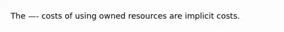 The —- costs of using owned resources are implicit costs.