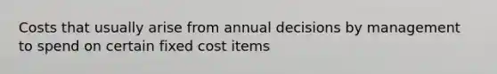 Costs that usually arise from annual decisions by management to spend on certain fixed cost items