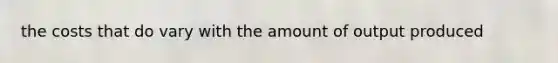 the costs that do vary with the amount of output produced