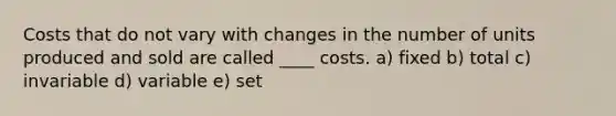 Costs that do not vary with changes in the number of units produced and sold are called ____ costs. a) fixed b) total c) invariable d) variable e) set