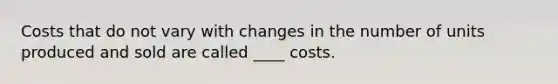 Costs that do not vary with changes in the number of units produced and sold are called ____ costs.