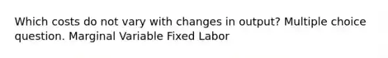 Which costs do not vary with changes in output? Multiple choice question. Marginal Variable Fixed Labor