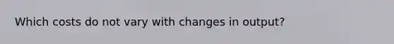 Which costs do not vary with changes in output?