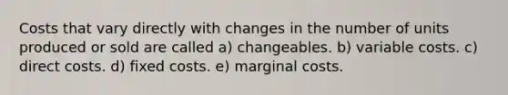 Costs that vary directly with changes in the number of units produced or sold are called a) changeables. b) variable costs. c) direct costs. d) fixed costs. e) marginal costs.