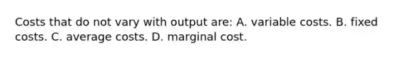 Costs that do not vary with output are: A. variable costs. B. fixed costs. C. average costs. D. marginal cost.