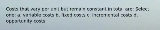 Costs that vary per unit but remain constant in total are: Select one: a. variable costs b. fixed costs c. incremental costs d. opportunity costs