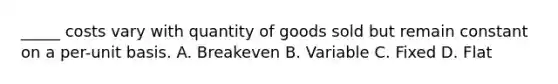 _____ costs vary with quantity of goods sold but remain constant on a per-unit basis. A. Breakeven B. Variable C. Fixed D. Flat