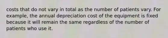 costs that do not vary in total as the number of patients vary. For example, the annual depreciation cost of the equipment is fixed because it will remain the same regardless of the number of patients who use it.