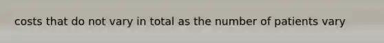 costs that do not vary in total as the number of patients vary