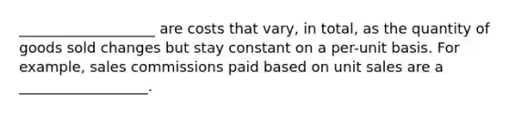 ___________________ are costs that vary, in total, as the quantity of goods sold changes but stay constant on a per-unit basis. For example, sales commissions paid based on unit sales are a __________________.