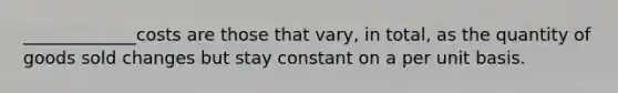 _____________costs are those that vary, in total, as the quantity of goods sold changes but stay constant on a per unit basis.