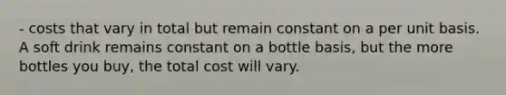 - costs that vary in total but remain constant on a per unit basis. A soft drink remains constant on a bottle basis, but the more bottles you buy, the total cost will vary.