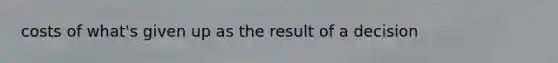 costs of what's given up as the result of a decision