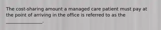 The cost-sharing amount a managed care patient must pay at the point of arriving in the office is referred to as the ________________.