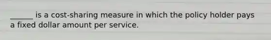 ______ is a cost-sharing measure in which the policy holder pays a fixed dollar amount per service.