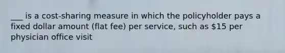 ___ is a cost-sharing measure in which the policyholder pays a fixed dollar amount (flat fee) per service, such as 15 per physician office visit