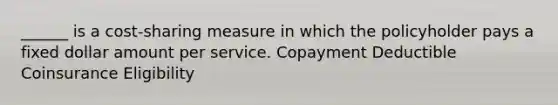 ______ is a cost-sharing measure in which the policyholder pays a fixed dollar amount per service. Copayment Deductible Coinsurance Eligibility