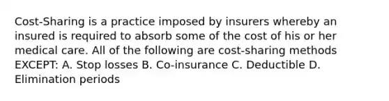 Cost-Sharing is a practice imposed by insurers whereby an insured is required to absorb some of the cost of his or her medical care. All of the following are cost-sharing methods EXCEPT: A. Stop losses B. Co-insurance C. Deductible D. Elimination periods