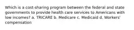 Which is a cost-sharing program between the federal and state governments to provide health care services to Americans with low incomes? a. TRICARE b. Medicare c. Medicaid d. Workers' compensation