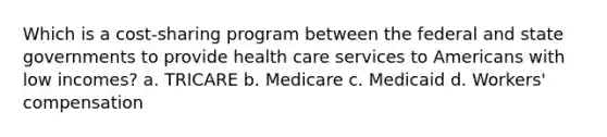 Which is a cost-sharing program between the federal and state governments to provide health care services to Americans with low incomes? a. TRICARE b. Medicare c. Medicaid d. Workers' compensation