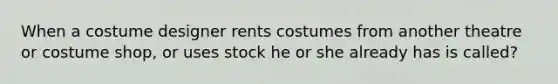 When a costume designer rents costumes from another theatre or costume shop, or uses stock he or she already has is called?