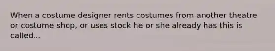 When a costume designer rents costumes from another theatre or costume shop, or uses stock he or she already has this is called...