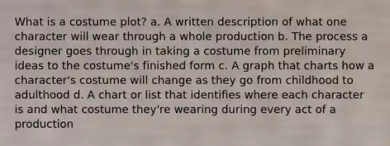 What is a costume plot? a. A written description of what one character will wear through a whole production b. The process a designer goes through in taking a costume from preliminary ideas to the costume's finished form c. A graph that charts how a character's costume will change as they go from childhood to adulthood d. A chart or list that identifies where each character is and what costume they're wearing during every act of a production